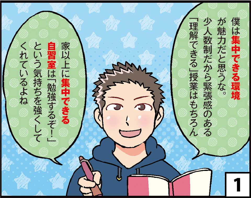 1　僕は集中できる環境が魅力だと思うな。少人数制だから緊張感のある「理解できる」授業はもちろん家以上に集中できる自習室は「勉強するぞ！」という気持ちを強くしてくれているよね